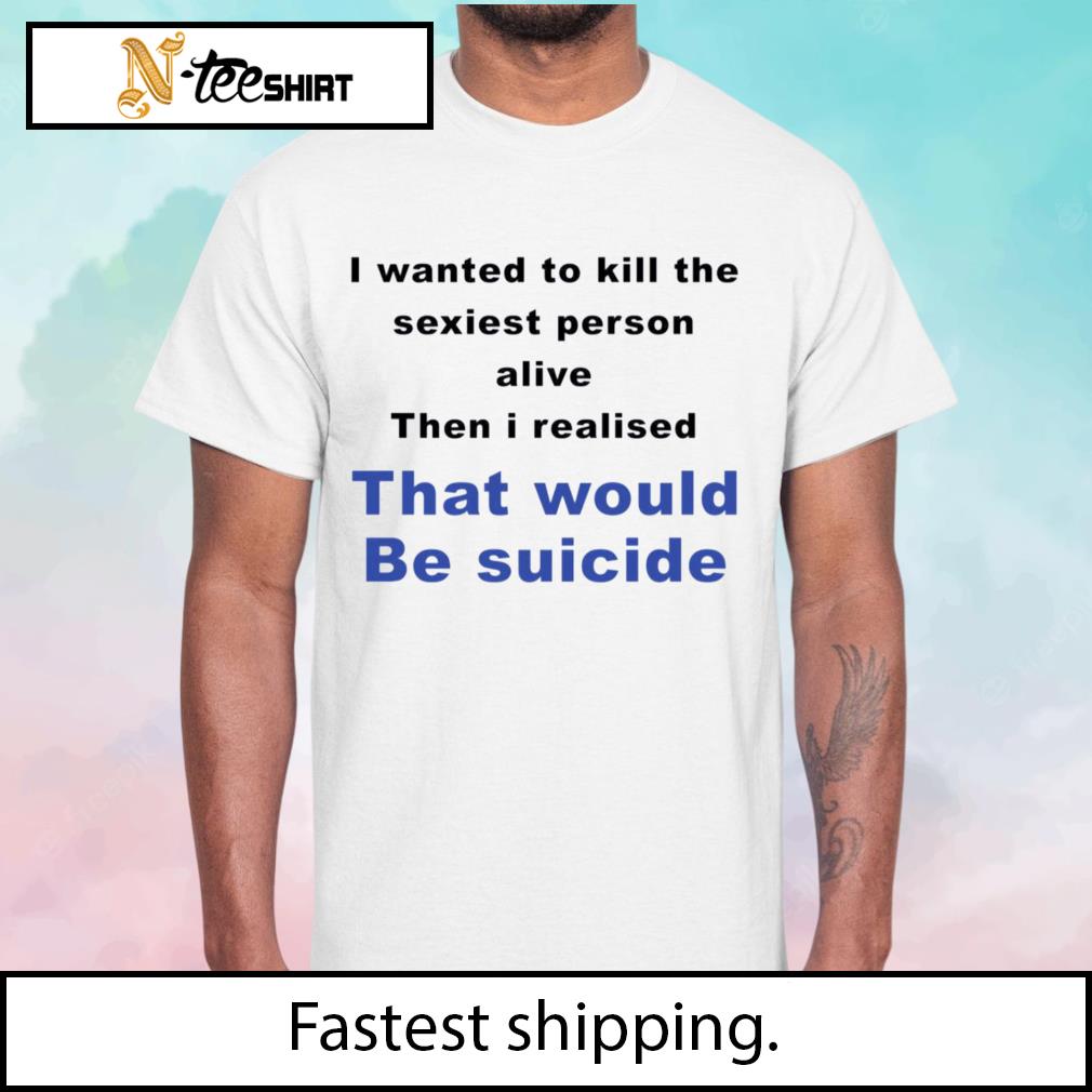 I wanted to kill the sexiest person alive that would be suicide shirt