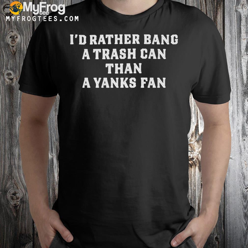 I'd rather bang a trash can than a yanks fan shirt