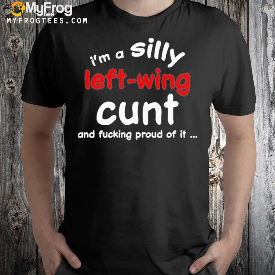 I'm a silly left wing cunt and fucking proud of it new shirt