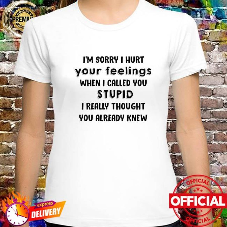 I'm sorry I hurt your feelings when I called you stupid I really thought you already knew shirt