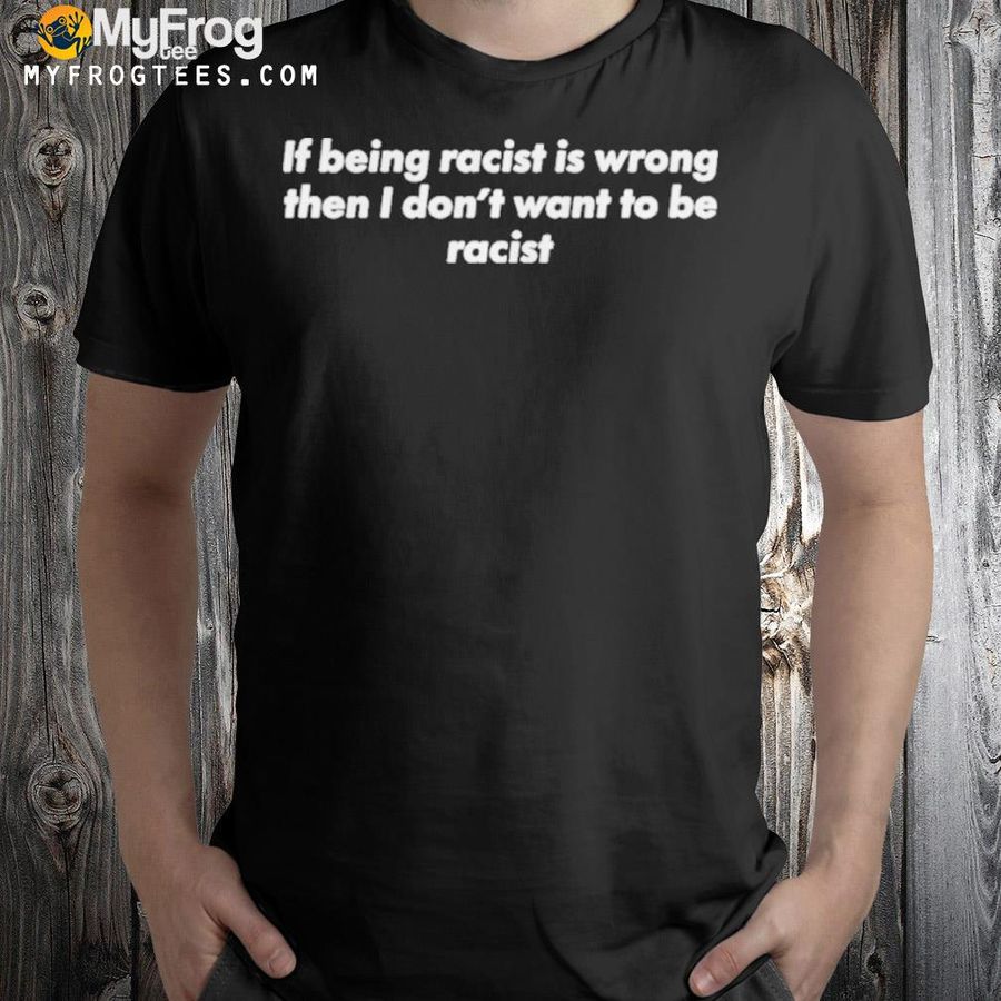 If being racist is wrong then I don't want to be racist shirt