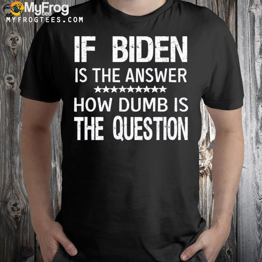 If Biden is the answer how dumb is the question shirt