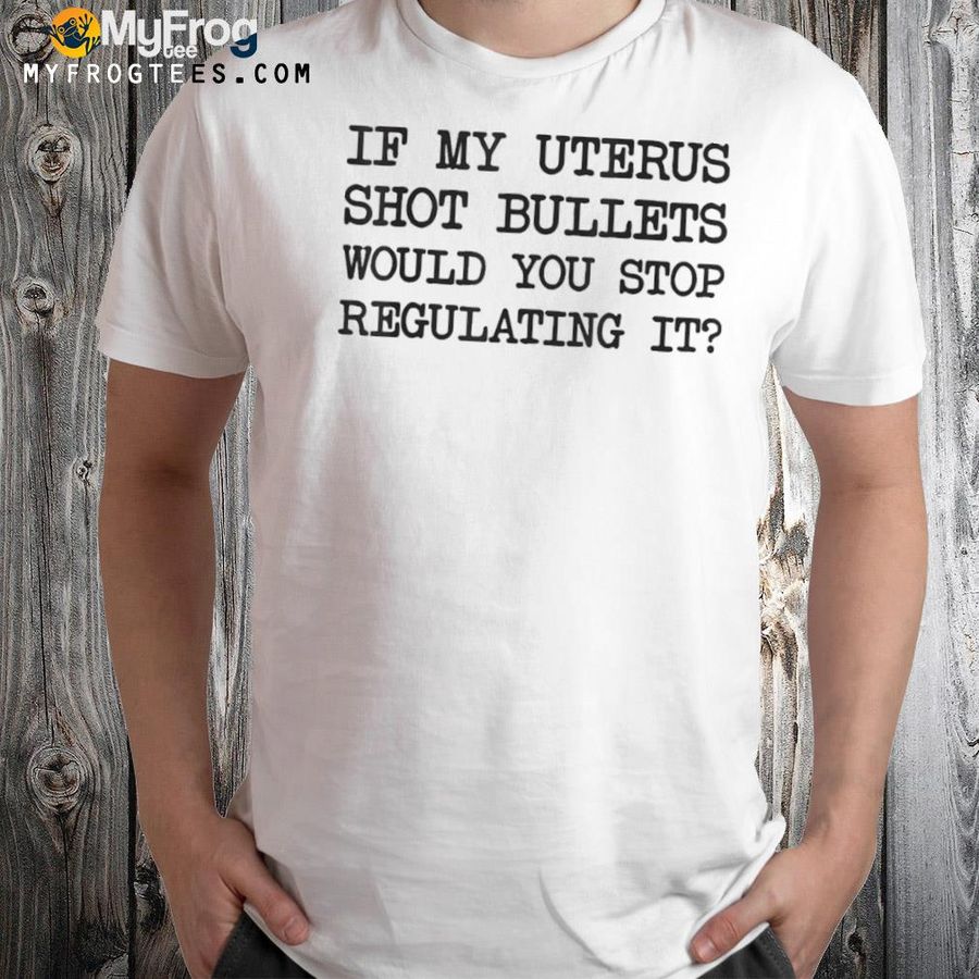 If my uterus shot bullets would you stop regulating it shirt