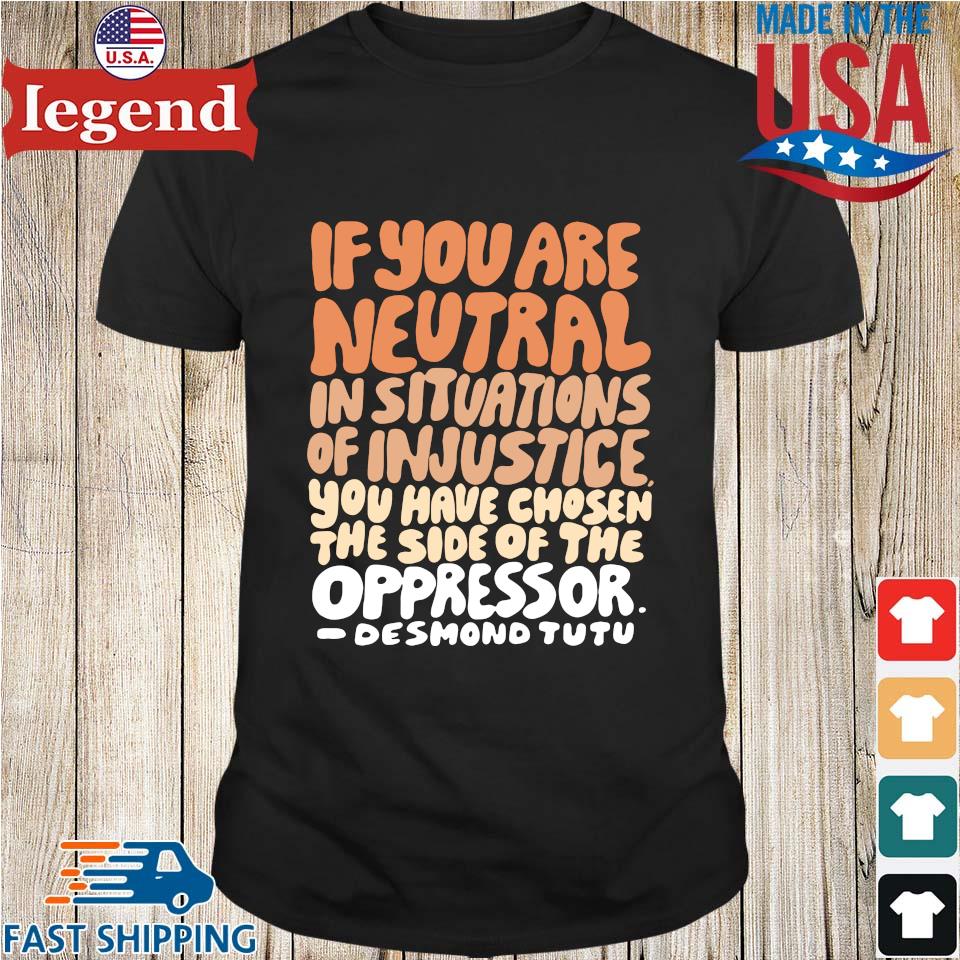 If you are neutral in situations of injustice you have chosen the side of the oppressor shirt