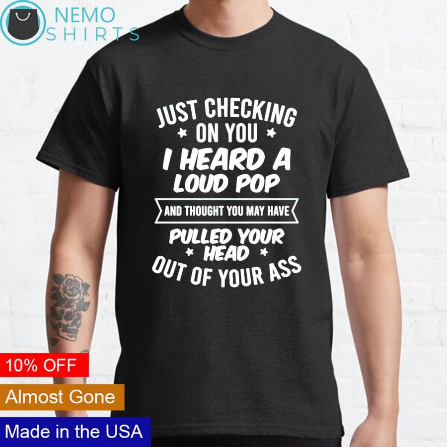 Just checking on you I heard a loud pop and thought you may shirt