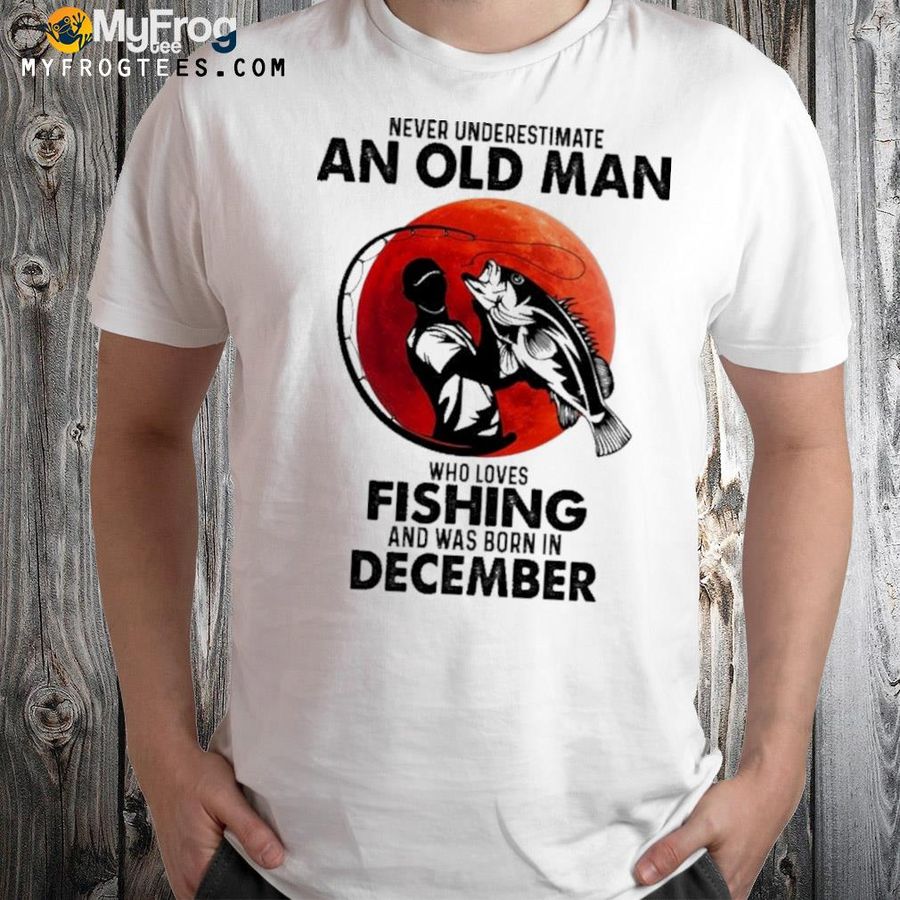 Never underestimate an old man who loves fishing and was born in december shirt