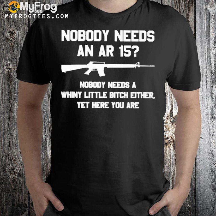 Nobody needs an ar15 nobody needs a whiny little bitch either yet here you are shirt