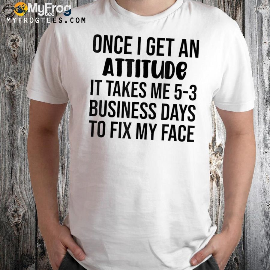 Once I get an attitude it takes me 35 business days shirt