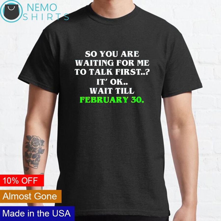 So you are waiting for me to talk first it's ok wait till february 30 shirt