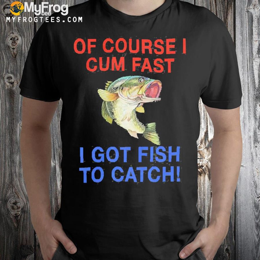 That go hard of course I cum fast I got fish to catch shirt