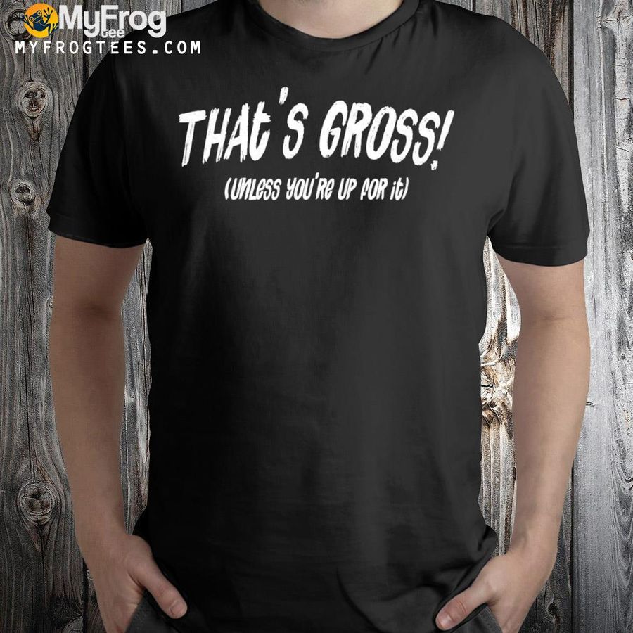 That's gross unless you're up for it shirt