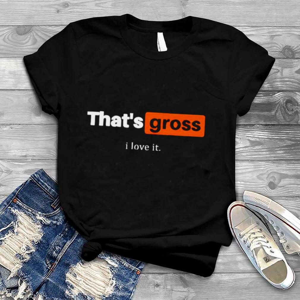 That’s gross I love it shirt
