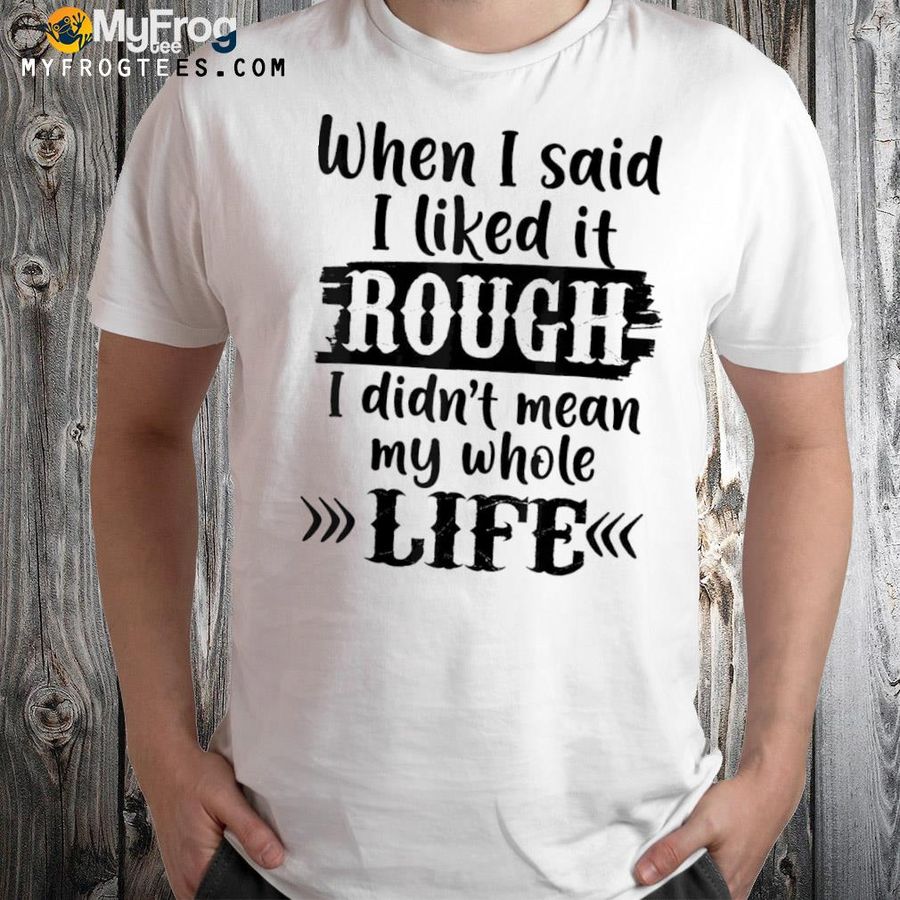 When I said I liked it rough I did not mean my whole life shirt