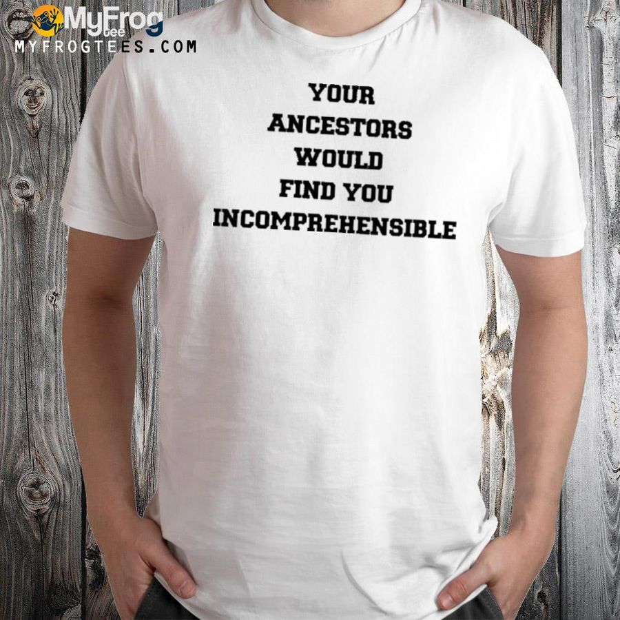 Your ancestors would find you incomprehensible shirt