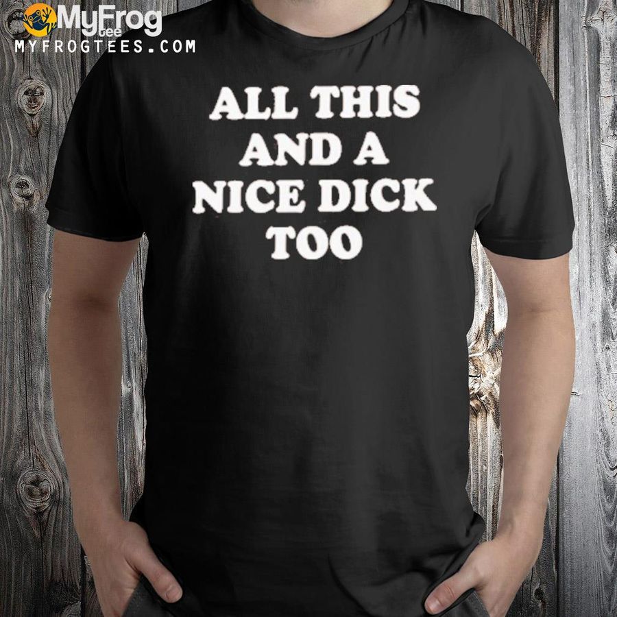 All this and a nice dick too shirt
