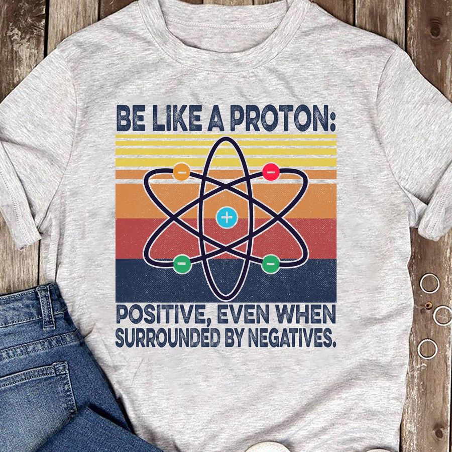 Be Like A Proton Positive Even When Surrounded By Negatives Shirt