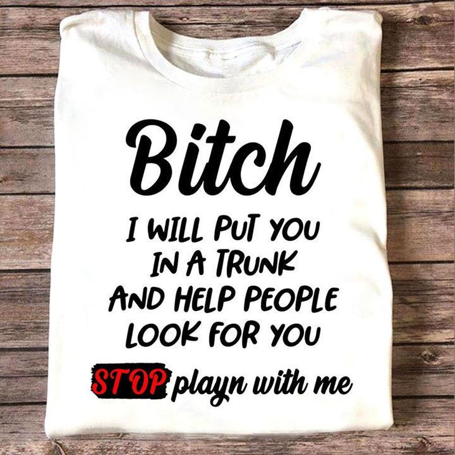 Bitch I Will Put You In A Trunk And Help People Look For You Stop Playn With Me Shirt