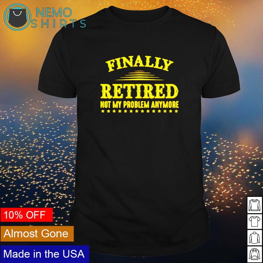 Finally Retired Not My Problem Anymore Shirt