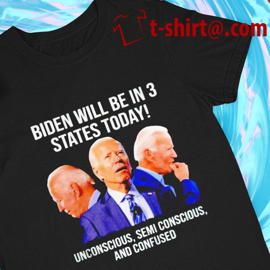 Funny Joe Biden Will Be In 3 States Today Unconscious Semi Conscious And Confused T Shirt