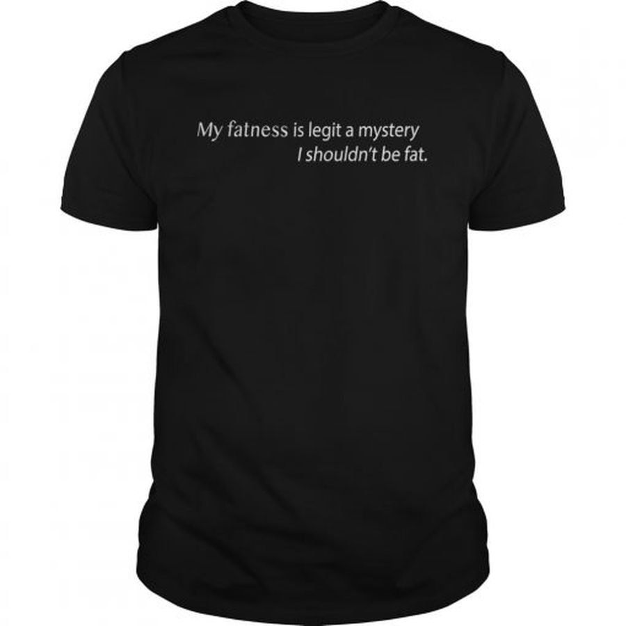 Guys My Fatness Is Legit A Mystery I shouldnt be fat shirt