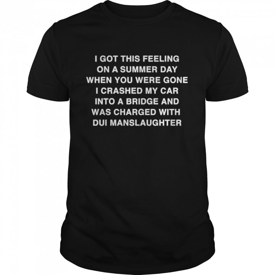 I Got This Feeling On A Summer Day When You Were Gone I Crashed My Car Into A Bridge And Was Charged With Dui Manslaughter Shirt