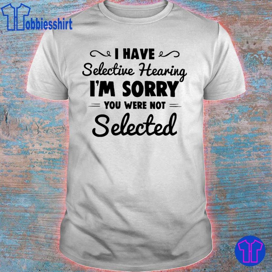 I Have Selective Hearing I'M Sorry You Were Not Selected Shirt