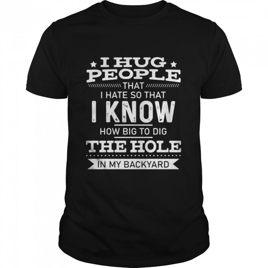 I Hug People That I Hate So That I Know How Big To Dig The Hole In My Backyard T Shirt