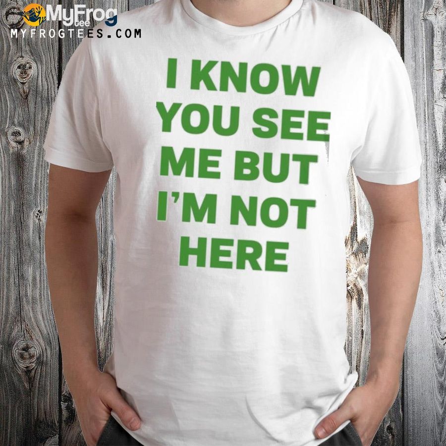 I know you see me but I'm not here shirt
