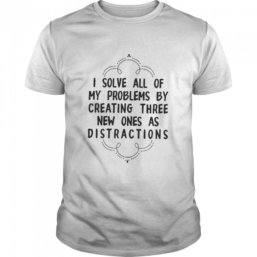 I Solve All Of My Problems By Creating Three New Ones As Distractions Shirt