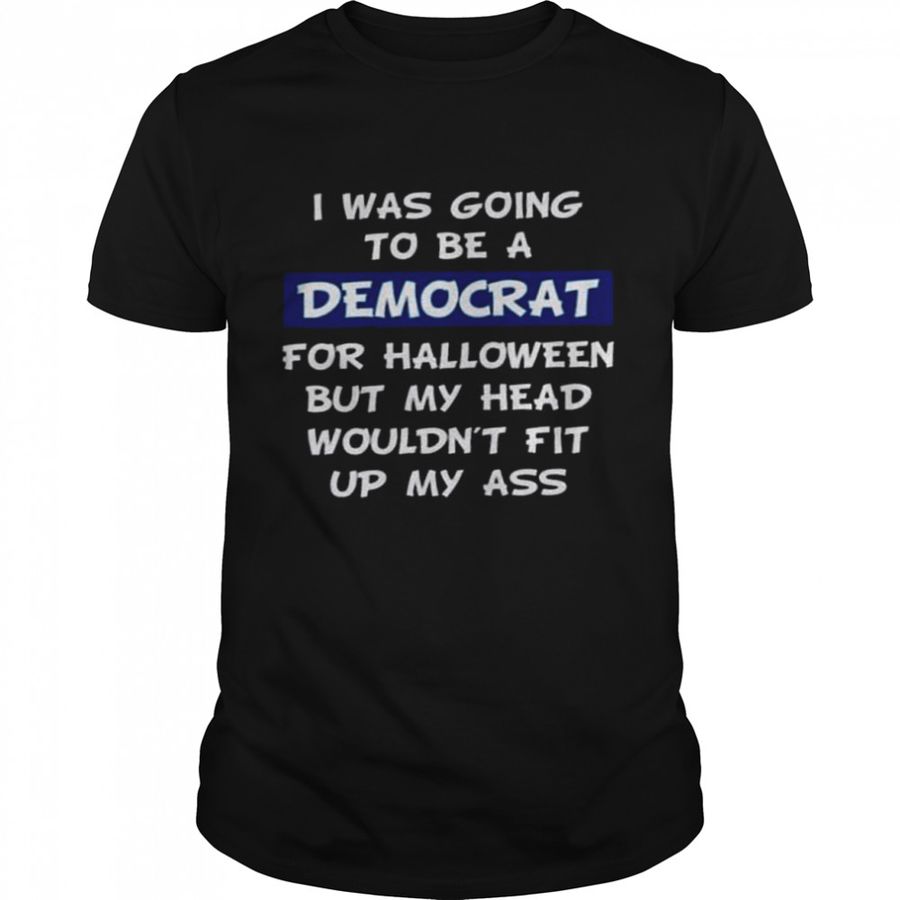 I was going to be a democrat for halloween but my head wouldn’t fit up my ass shirt