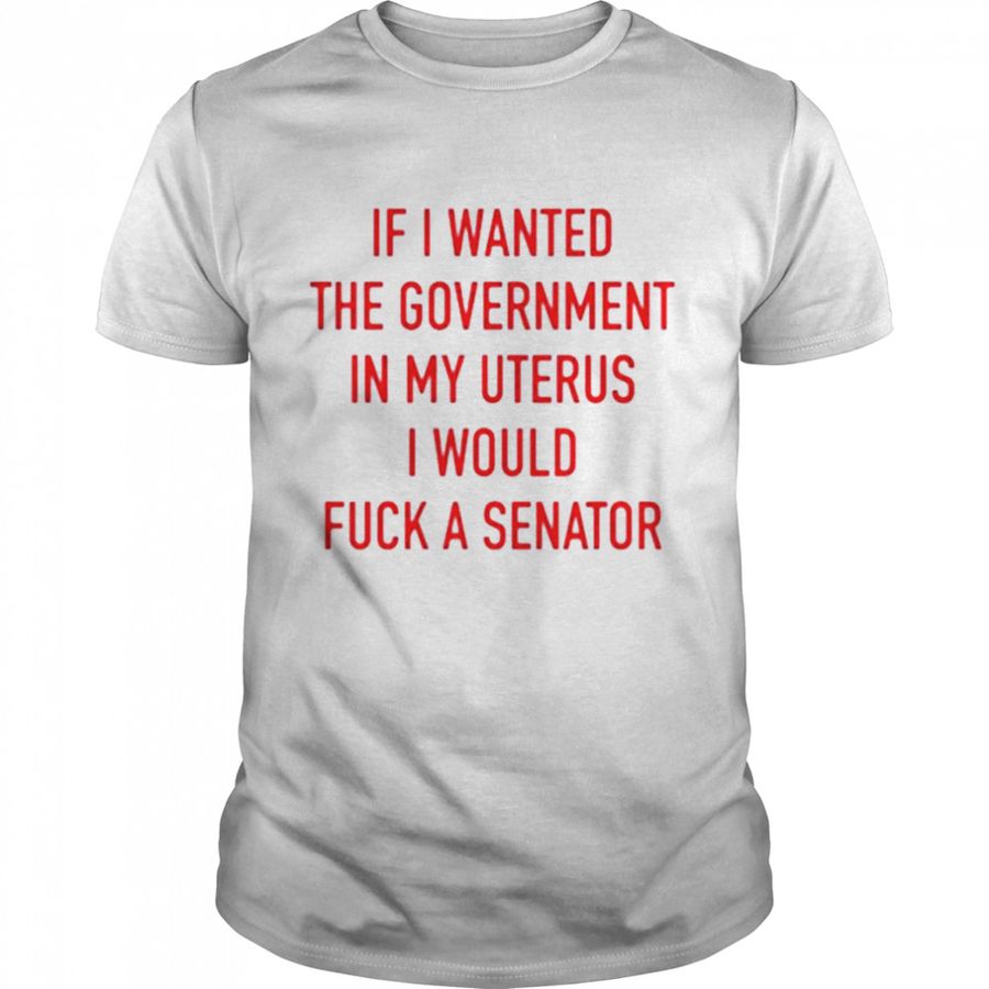 If I Wanted The Government In My Uterus I Would Fuck A Senator T Shirt