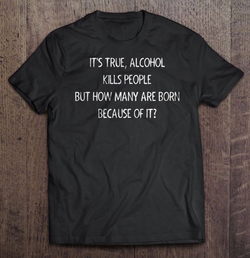 It’S True Alcohol Kills People But How Many Are Born Because Of It Tee Shirt