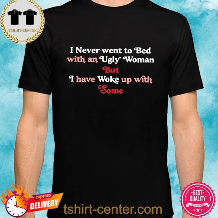 Official I Never Went To Bed With An Ugly Woman But I Have Woke Up With Some Shirt