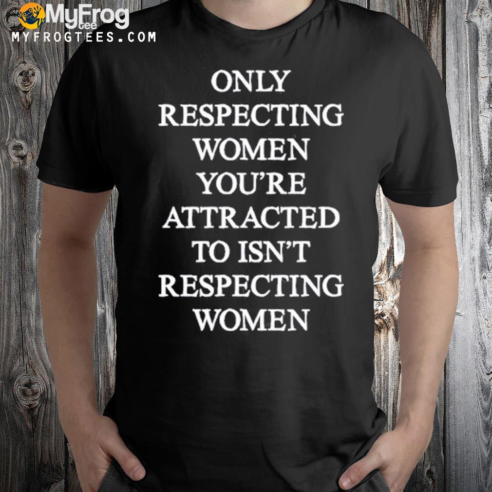 Only Respecting Women You're Attracted To Isn't Respecting Women Shirt
