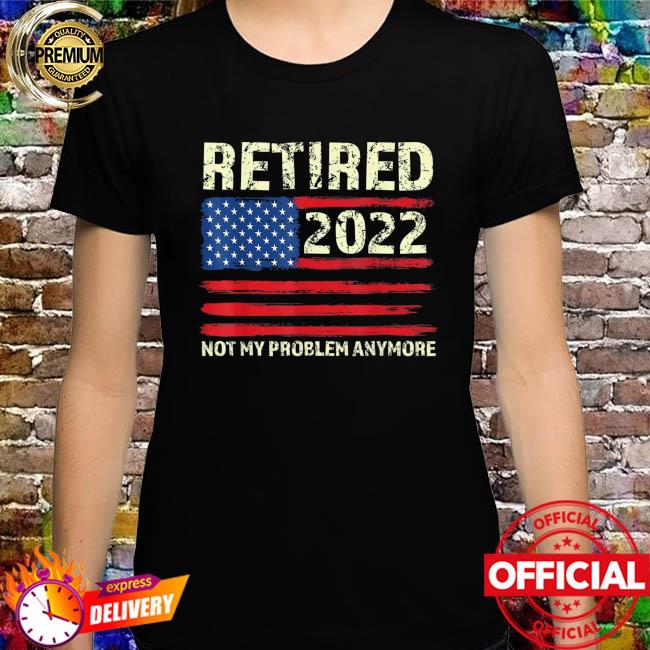Retired 2022 not my problem anymore senior 2022 retirement shirt