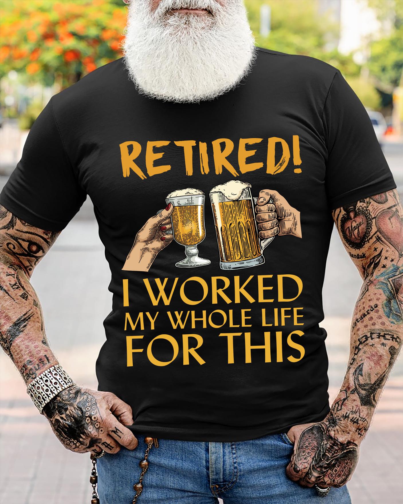 Retired I Worked My Whole Life For This Beer Shirt