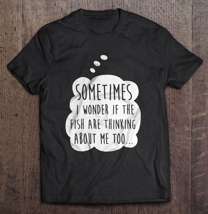 Sometimes I Wonder If The Fish Are Thinking About Me Too Shirt