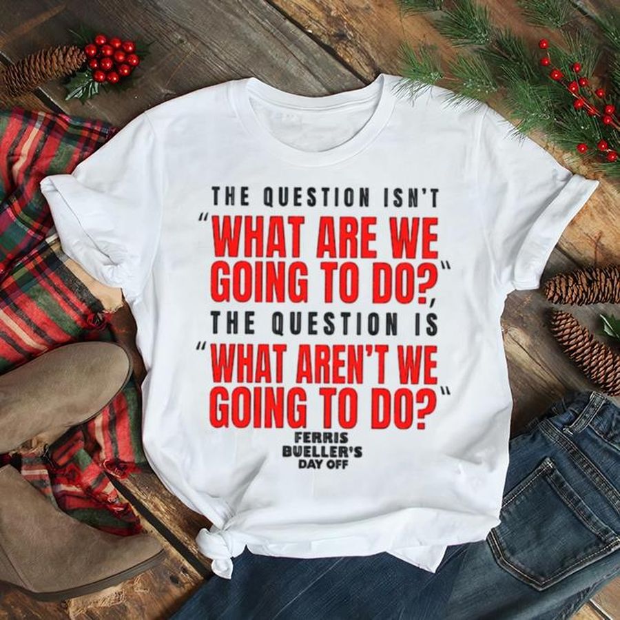 The Question Isn’T What Are We Going To Do Ferris Bueller’S Day Off Shirt
